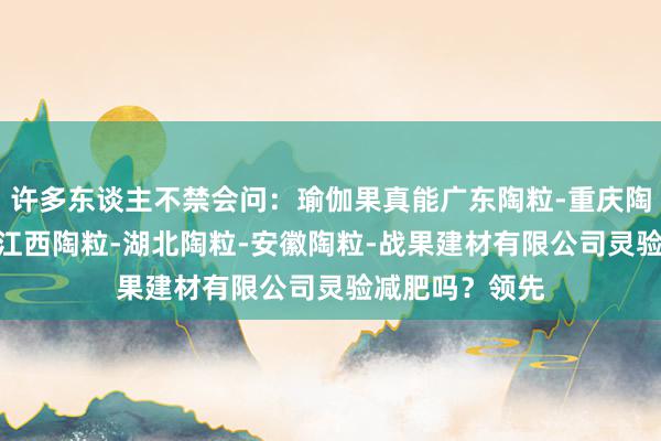 许多东谈主不禁会问:瑜伽果真能广东陶粒-重庆陶粒-湖南陶粒-江西陶粒-湖北陶粒-安徽陶粒-战果建材有限公司灵验减肥吗?领先